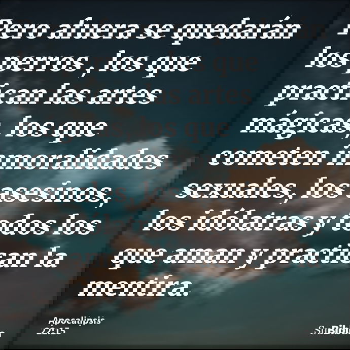 Pero afuera se quedarán los perros , los que practican las artes mágicas, los que cometen inmoralidades sexuales, los asesinos, los idólatras y todos los que am... --- Apocalipsis 22:15
