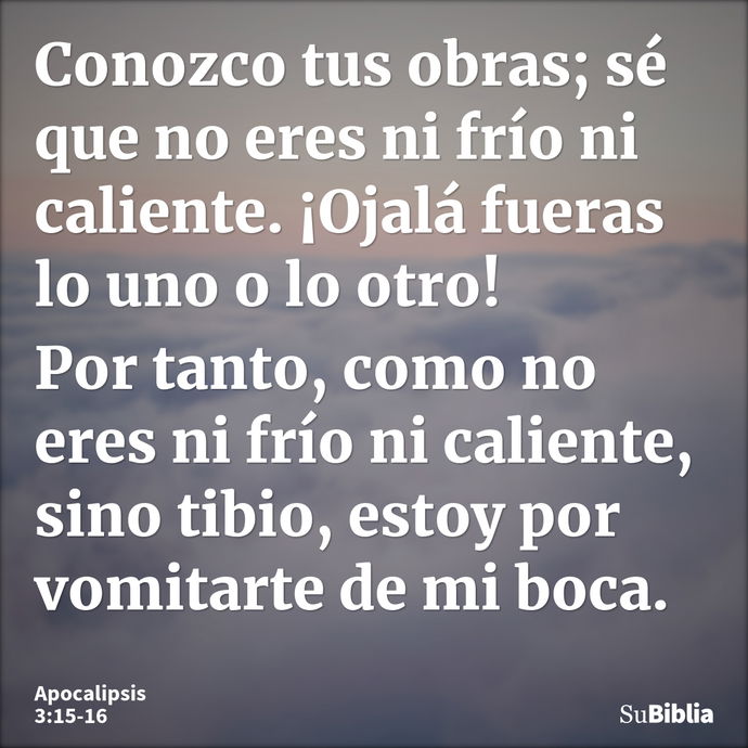 Conozco tus obras; sé que no eres ni frío ni caliente. ¡Ojalá fueras lo uno o lo otro! Por tanto, como no eres ni frío ni caliente, sino tibio, estoy por vomita... --- Apocalipsis 3:15