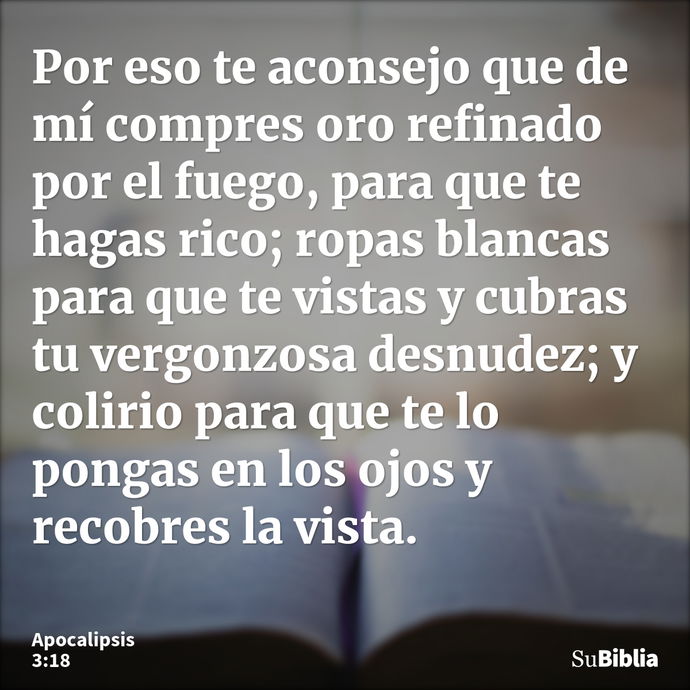 Por eso te aconsejo que de mí compres oro refinado por el fuego, para que te hagas rico; ropas blancas para que te vistas y cubras tu vergonzosa desnudez; y col... --- Apocalipsis 3:18