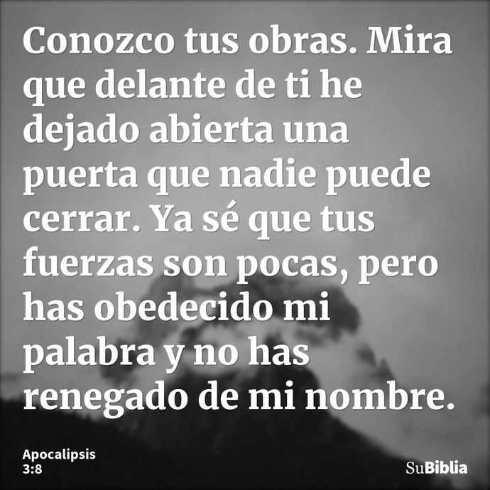 Conozco tus obras. Mira que delante de ti he dejado abierta una puerta que nadie puede cerrar. Ya sé que tus fuerzas son pocas, pero has obedecido mi palabra y... --- Apocalipsis 3:8