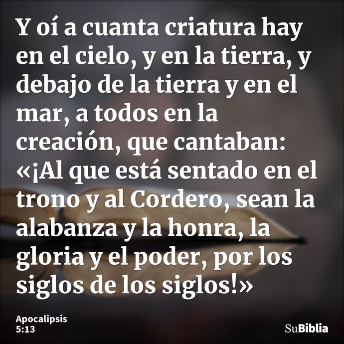 Y oí a cuanta criatura hay en el cielo, y en la tierra, y debajo de la tierra y en el mar, a todos en la creación, que cantaban: «¡Al que está sentado en el tro... --- Apocalipsis 5:13