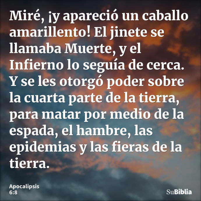 Miré, ¡y apareció un caballo amarillento! El jinete se llamaba Muerte, y el Infierno lo seguía de cerca. Y se les otorgó poder sobre la cuarta parte de la tierr... --- Apocalipsis 6:8