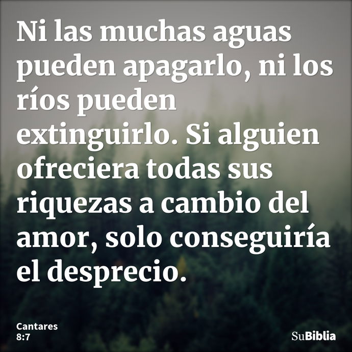 Ni las muchas aguas pueden apagarlo, ni los ríos pueden extinguirlo. Si alguien ofreciera todas sus riquezas a cambio del amor, solo conseguiría el desprecio. --- Cantares 8:7