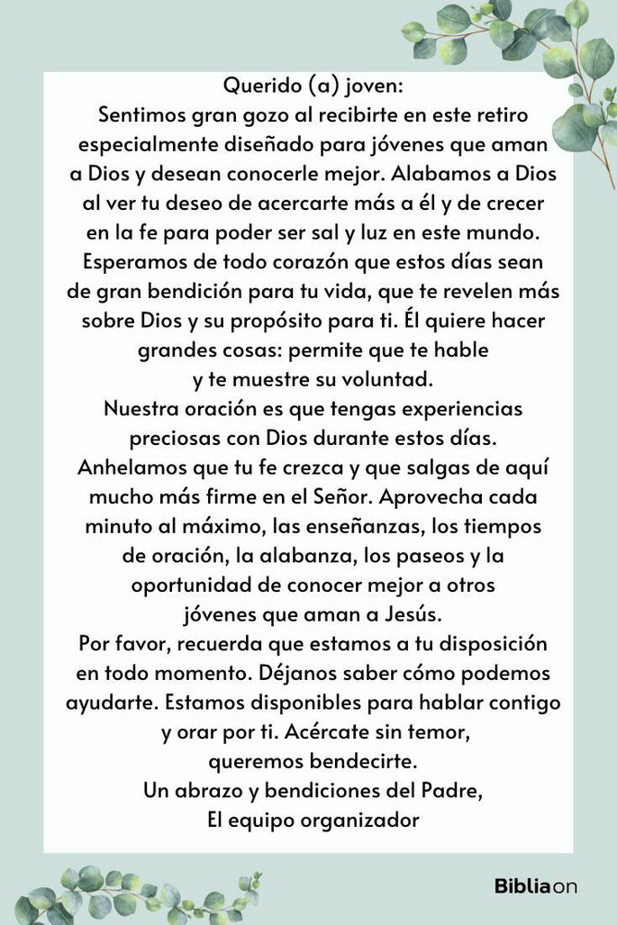 Querido (a) joven: Sentimos gran gozo al recibirte en este retiro especialmente diseñado para jóvenes que aman a Dios y desean conocerle mejor. Alabamos a Dios al ver tu deseo de acercarte más a él y de crecer en la fe para poder ser sal y luz en este mundo. Esperamos de todo corazón que estos días sean de gran bendición para tu vida, que te revelen más sobre Dios y su propósito para ti. Él quiere hacer grandes cosas: permite que te hable y te muestre su voluntad. Nuestra oración es que tengas experiencias preciosas con Dios durante estos días. Anhelamos que tu fe crezca y que salgas de aquí mucho más firme en el Señor. Aprovecha cada minuto al máximo, las enseñanzas, los tiempos de oración, la alabanza, los paseos y la oportunidad de conocer mejor a otros jóvenes que aman a Jesús. Por favor, recuerda que estamos a tu disposición en todo momento. Déjanos saber cómo podemos ayudarte. Estamos disponibles para hablar contigo y orar por ti. Acércate sin temor, queremos bendecirte. Un abrazo y bendiciones del Padre, El equipo organizador