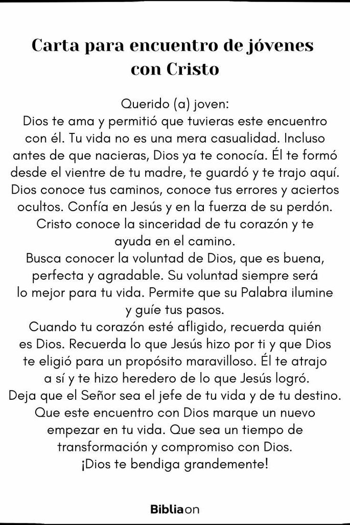 Querido (a) joven:  Dios te ama y permitió que tuvieras este encuentro con él. Tu vida no es una mera casualidad. Incluso antes de que nacieras, Dios ya te conocía. Él te formó desde el vientre de tu madre, te guardó y te trajo aquí.  Dios conoce tus caminos, conoce tus errores y aciertos ocultos. Confía en Jesús y en la fuerza de su perdón. Cristo conoce la sinceridad de tu corazón y te ayuda en el camino.  Busca conocer la voluntad de Dios, que es buena, perfecta y agradable. Su voluntad siempre será lo mejor para tu vida. Permite que su Palabra ilumine y guíe tus pasos.  Cuando tu corazón esté afligido, recuerda quién es Dios. Recuerda lo que Jesús hizo por ti y que Dios te eligió para un propósito maravilloso. Él te atrajo a sí y te hizo heredero de lo que Jesús logró.  Deja que el Señor sea el jefe de tu vida y de tu destino. Que este encuentro con Dios marque un nuevo empezar en tu vida. Que sea un tiempo de transformación y compromiso con Dios.  ¡Dios te bendiga grandemente!