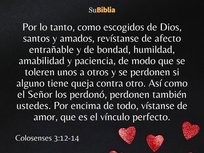 Por lo tanto, como escogidos de Dios, santos y amados, revístanse de afecto entrañable y de bondad, humildad, amabilidad y paciencia, de modo que se toleren unos a otros y se perdonen si alguno tiene queja contra otro. Así como el Señor los perdonó, perdonen también ustedes. Por encima de todo, vístanse de amor, que es el vínculo perfecto. (Colosenses 3:12-14)
