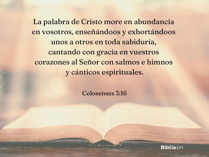 La palabra de Cristo more en abundancia en vosotros, enseñándoos y exhortándoos unos a otros en toda sabiduría, cantando con gracia en vuestros corazones al Señor con salmos e himnos y cánticos espirituales. (Colosenses 3:16)