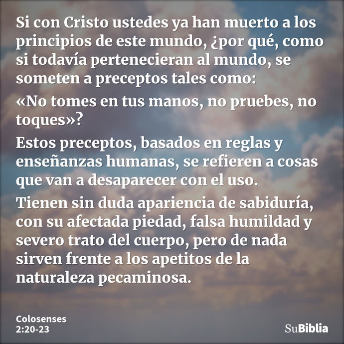 Si con Cristo ustedes ya han muerto a los principios de este mundo, ¿por qué, como si todavía pertenecieran al mundo, se someten a preceptos tales como: «No tom... --- Colosenses 2:20