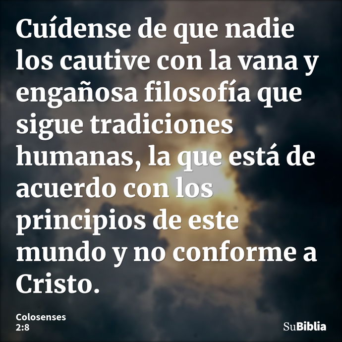 Cuídense de que nadie los cautive con la vana y engañosa filosofía que sigue tradiciones humanas, la que está de acuerdo con los principios de este mundo y no c... --- Colosenses 2:8