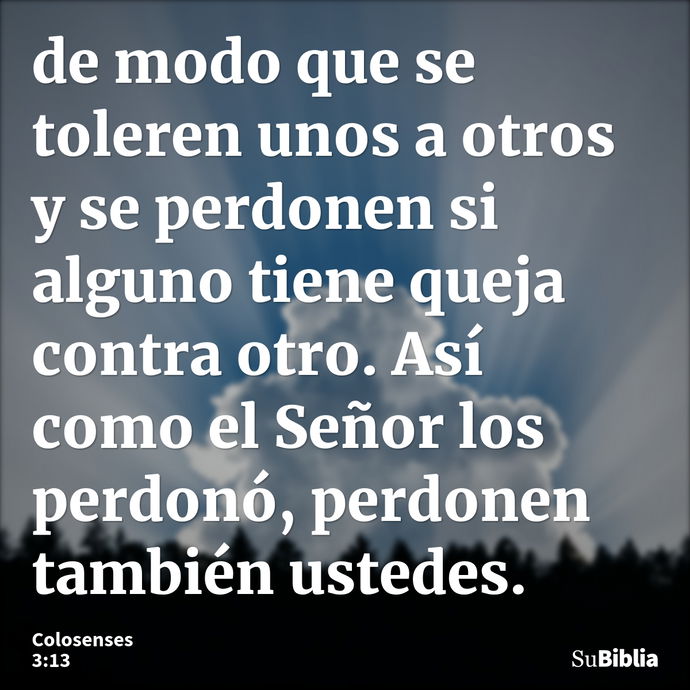 de modo que se toleren unos a otros y se perdonen si alguno tiene queja contra otro. Así como el Señor los perdonó, perdonen también ustedes. --- Colosenses 3:13