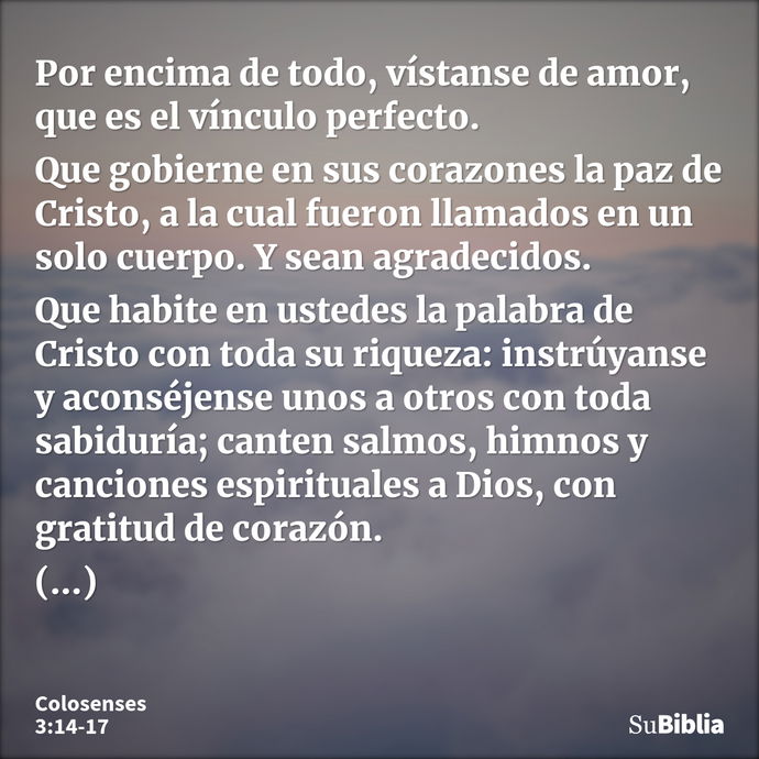 Por encima de todo, vístanse de amor, que es el vínculo perfecto. Que gobierne en sus corazones la paz de Cristo, a la cual fueron llamados en un solo cuerpo. Y... --- Colosenses 3:14