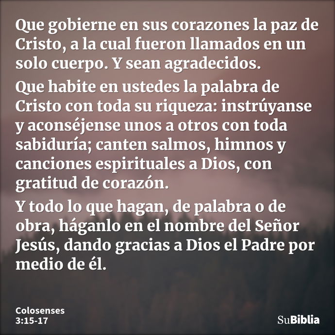 Que gobierne en sus corazones la paz de Cristo, a la cual fueron llamados en un solo cuerpo. Y sean agradecidos. Que habite en ustedes la palabra de Cristo con... --- Colosenses 3:15