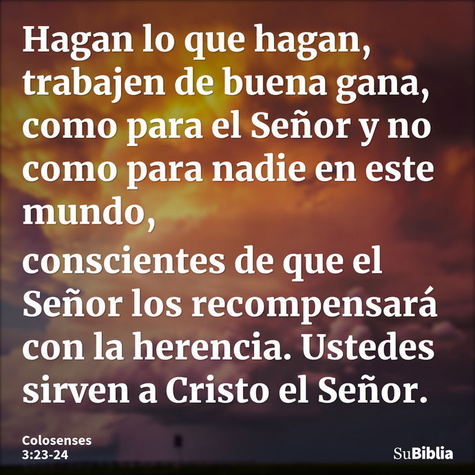 Hagan lo que hagan, trabajen de buena gana, como para el Señor y no como para nadie en este mundo, conscientes de que el Señor los recompensará con la herencia... --- Colosenses 3:23