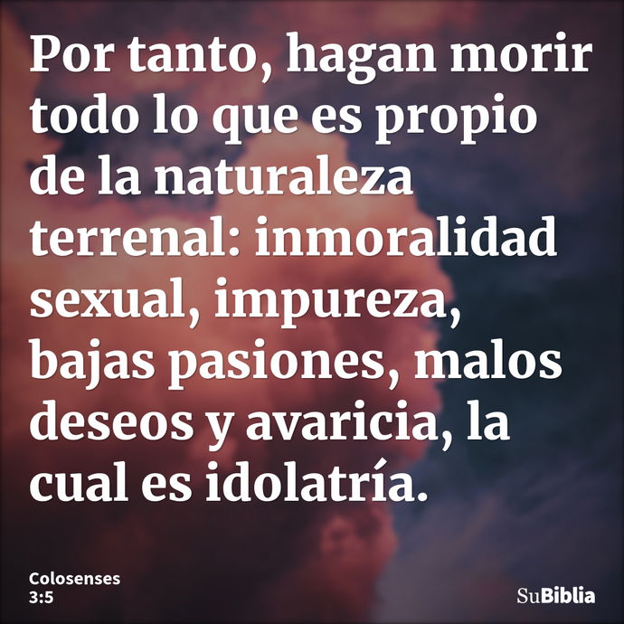 Por tanto, hagan morir todo lo que es propio de la naturaleza terrenal: inmoralidad sexual, impureza, bajas pasiones, malos deseos y avaricia, la cual es idolat... --- Colosenses 3:5