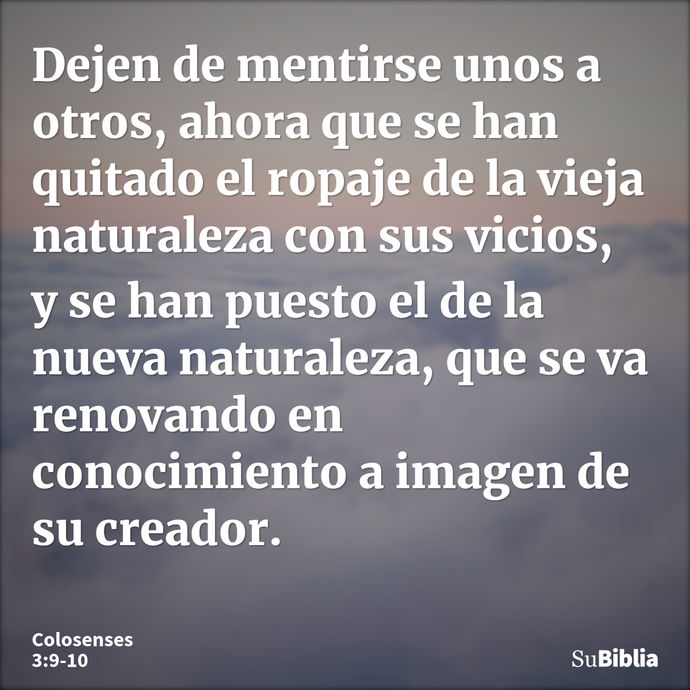 Dejen de mentirse unos a otros, ahora que se han quitado el ropaje de la vieja naturaleza con sus vicios, y se han puesto el de la nueva naturaleza, que se va r... --- Colosenses 3:9