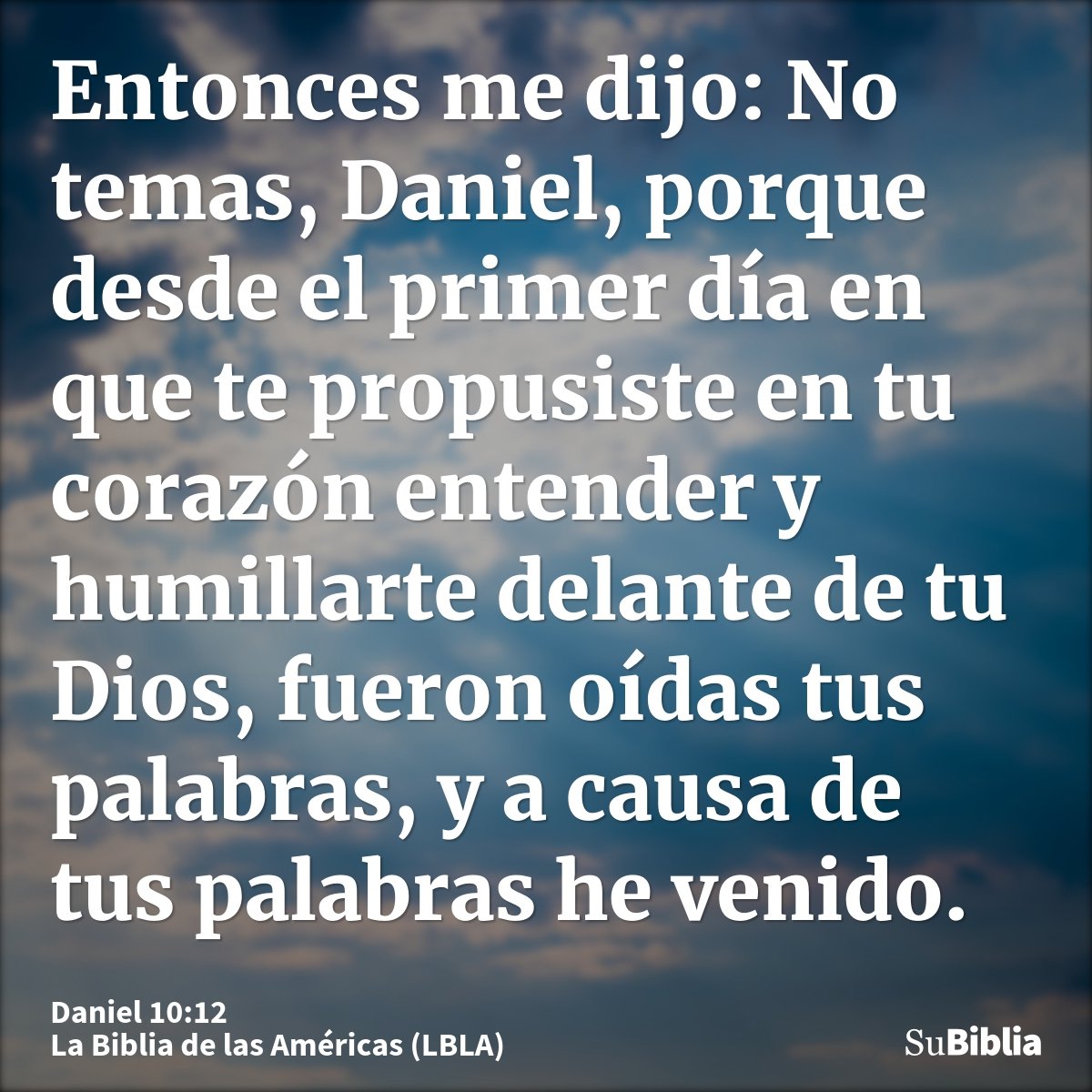 Entonces me dijo: No temas, Daniel, porque desde el primer día en que te propusiste en tu corazón entender y humillarte delante de tu Dios, fueron oídas tus pal...