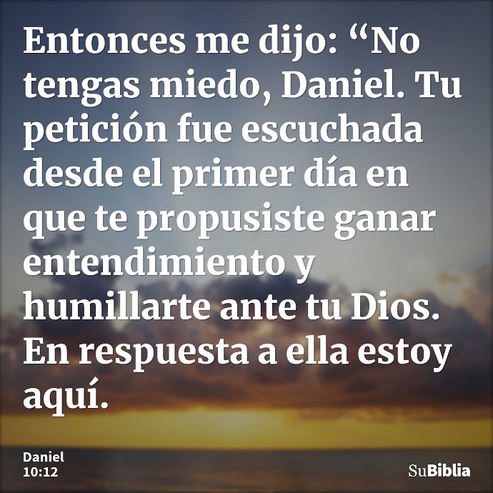 Entonces me dijo: “No tengas miedo, Daniel. Tu petición fue escuchada desde el primer día en que te propusiste ganar entendimiento y humillarte ante tu Dios. En... --- Daniel 10:12
