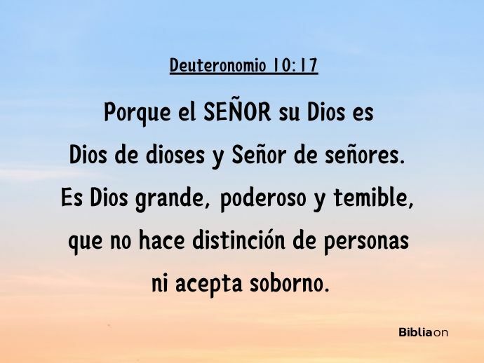Porque el SEÑOR su Dios es Dios de dioses y Señor de señores. Es Dios grande, poderoso y temible, que no hace distinción de personas ni acepta soborno. (Deuteronomio 10:17)