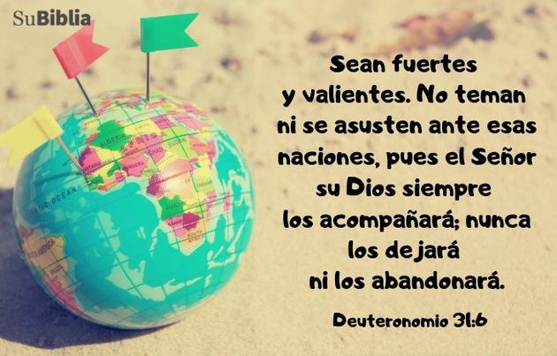 Sean fuertes y valientes. No teman ni se asusten ante esas naciones, pues el Señor su Dios siempre los acompañará; nunca los dejará ni los abandonará. (Deuteronomio 31:6)
