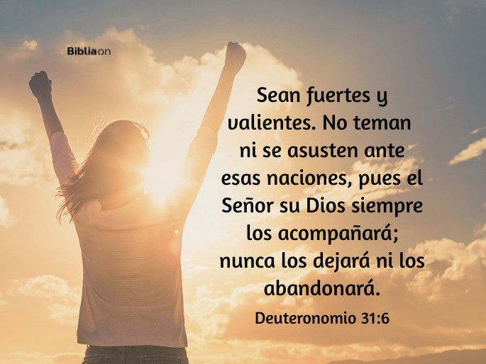 Sean fuertes y valientes. No teman ni se asusten ante esas naciones, pues el Señor su Dios siempre los acompañará; nunca los dejará ni los abandonará. (Deuteronomio 31:6)