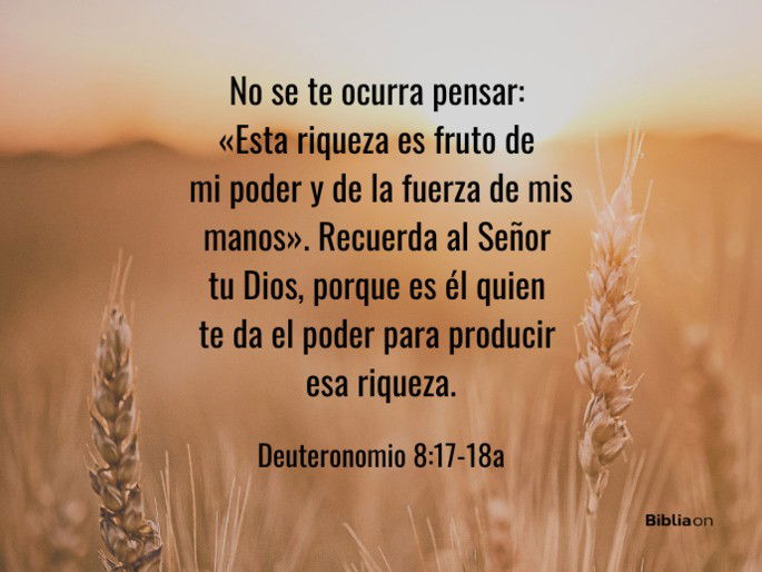 No se te ocurra pensar: «Esta riqueza es fruto de mi poder y de la fuerza de mis manos». Recuerda al Señor tu Dios, porque es él quien te da el poder para producir esa riqueza. (Deuteronomio 8:17-18a)