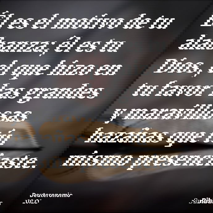Él es el motivo de tu alabanza; él es tu Dios, el que hizo en tu favor las grandes y maravillosas hazañas que tú mismo presenciaste. --- Deuteronomio 10:21