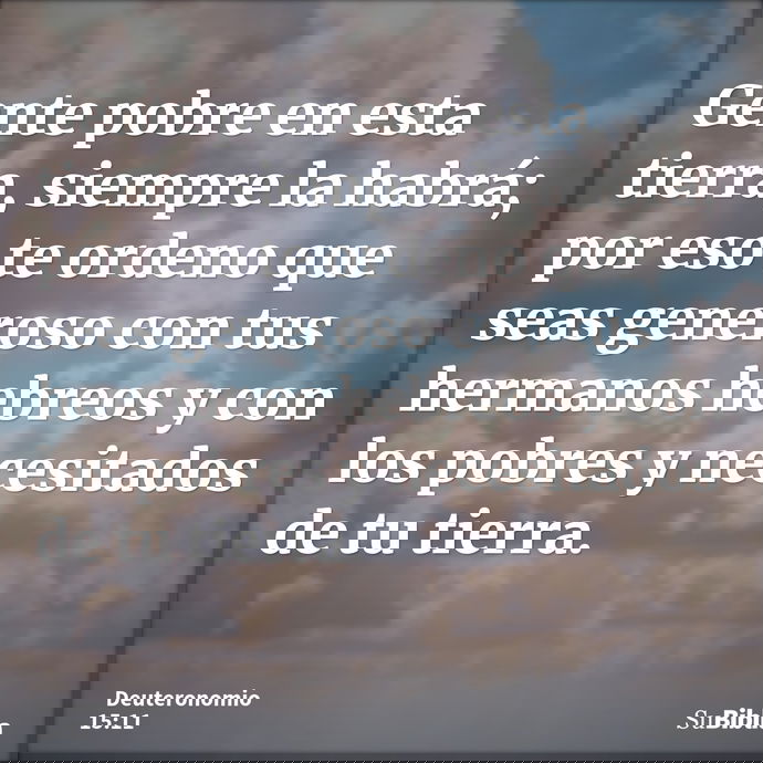 Gente pobre en esta tierra, siempre la habrá; por eso te ordeno que seas generoso con tus hermanos hebreos y con los pobres y necesitados de tu tierra. --- Deuteronomio 15:11