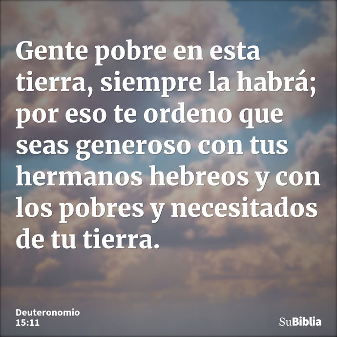 Gente pobre en esta tierra, siempre la habrá; por eso te ordeno que seas generoso con tus hermanos hebreos y con los pobres y necesitados de tu tierra. --- Deuteronomio 15:11