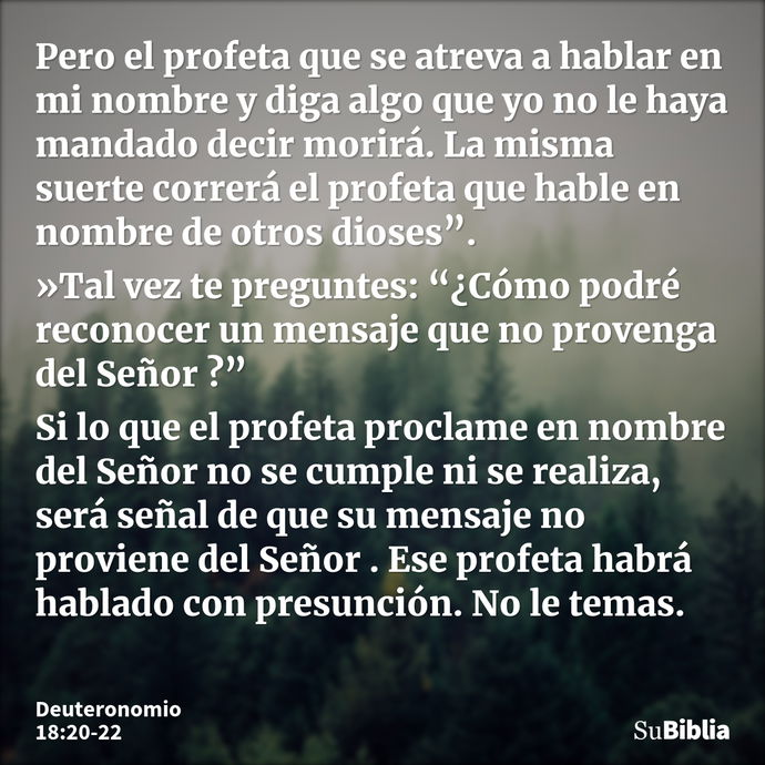 Pero el profeta que se atreva a hablar en mi nombre y diga algo que yo no le haya mandado decir morirá. La misma suerte correrá el profeta que hable en nombre d... --- Deuteronomio 18:20