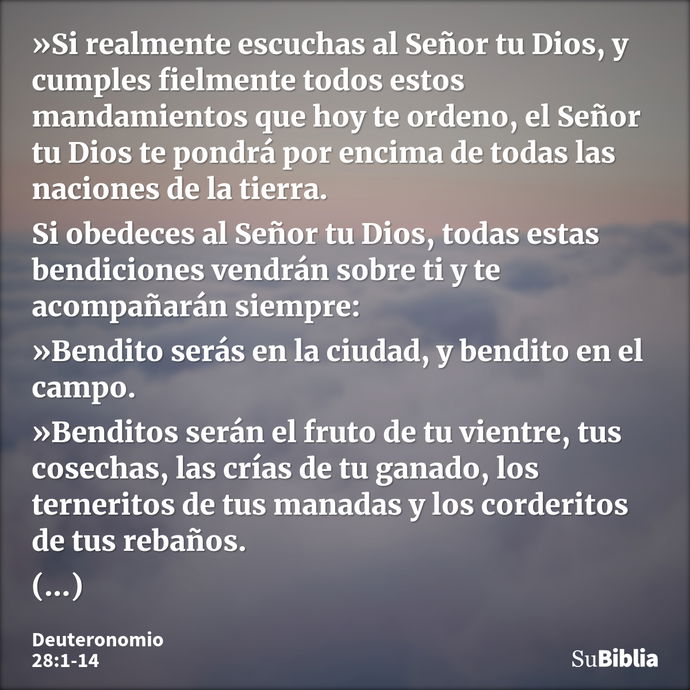 »Si realmente escuchas al Señor tu Dios, y cumples fielmente todos estos mandamientos que hoy te ordeno, el Señor tu Dios te pondrá por encima de todas las naci... --- Deuteronomio 28:1