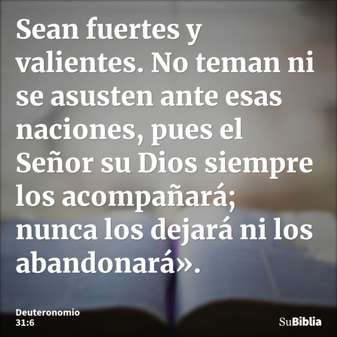 Sean fuertes y valientes. No teman ni se asusten ante esas naciones, pues el Señor su Dios siempre los acompañará; nunca los dejará ni los abandonará». --- Deuteronomio 31:6