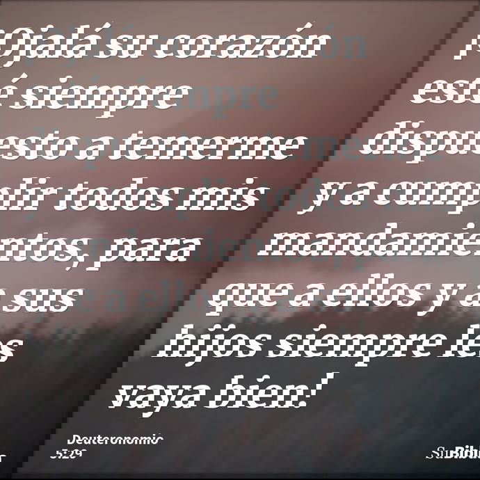 ¡Ojalá su corazón esté siempre dispuesto a temerme y a cumplir todos mis mandamientos, para que a ellos y a sus hijos siempre les vaya bien! --- Deuteronomio 5:29