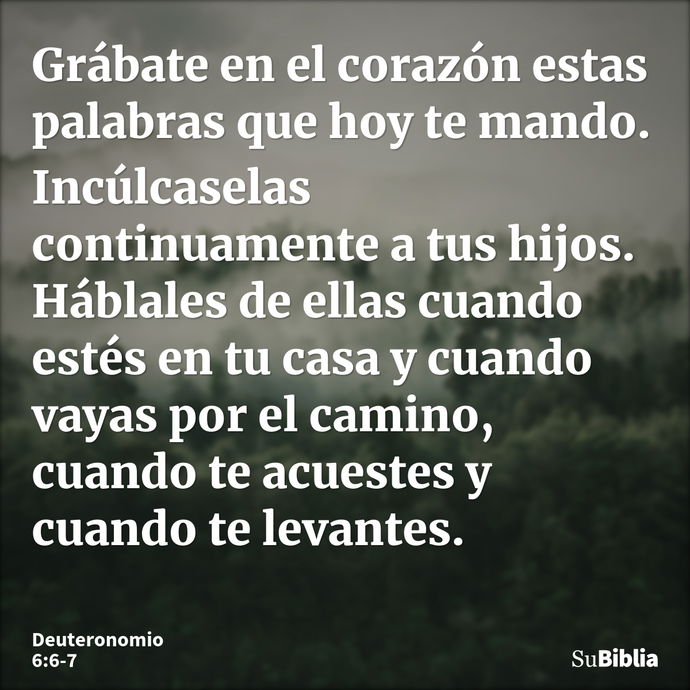 Grábate en el corazón estas palabras que hoy te mando. Incúlcaselas continuamente a tus hijos. Háblales de ellas cuando estés en tu casa y cuando vayas por el c... --- Deuteronomio 6:6