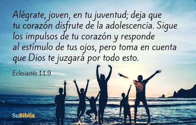 Alégrate, joven, en tu juventud; deja que tu corazón disfrute de la adolescencia. Sigue los impulsos de tu corazón y responde al estímulo de tus ojos, pero toma en cuenta que Dios te juzgará por todo esto. (Eclesiastés 11:9)