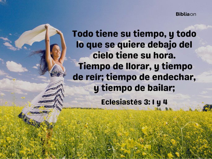 Todo tiene su tiempo, y todo lo que se quiere debajo del cielo tiene su hora. Tiempo de llorar, y tiempo de reír;  tiempo de endechar, y tiempo de bailar; (Eclesiastés 3:1y4)