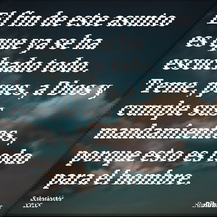 El fin de este asunto es que ya se ha escuchado todo. Teme, pues, a Dios y cumple sus mandamientos, porque esto es todo para el hombre. --- Eclesiastés 12:13