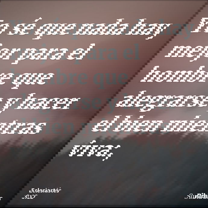 Yo sé que nada hay mejor para el hombre que alegrarse y hacer el bien mientras viva; --- Eclesiastés 3:12