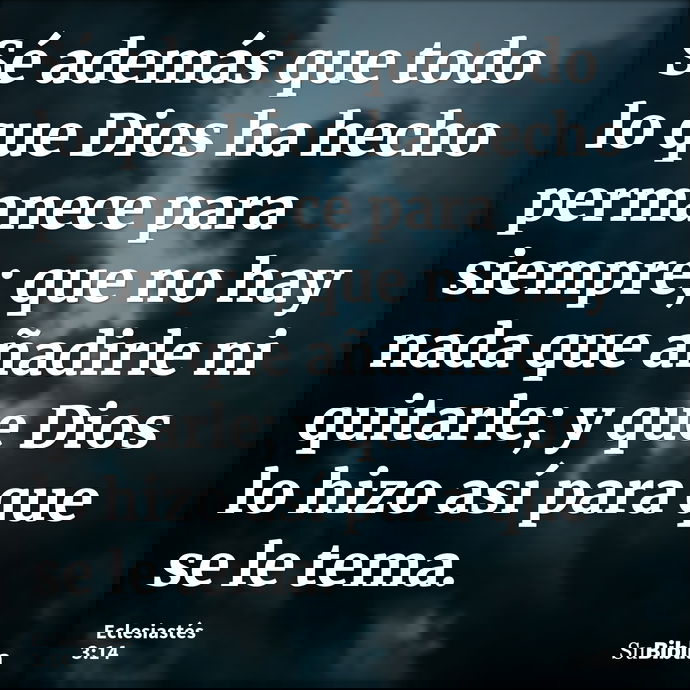 Sé además que todo lo que Dios ha hecho permanece para siempre; que no hay nada que añadirle ni quitarle; y que Dios lo hizo así para que se le tema. --- Eclesiastés 3:14