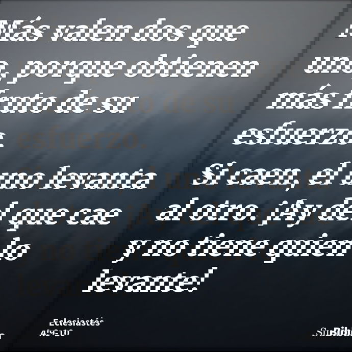 Más valen dos que uno, porque obtienen más fruto de su esfuerzo. Si caen, el uno levanta al otro. ¡Ay del que cae y no tiene quien lo levante! --- Eclesiastés 4:9
