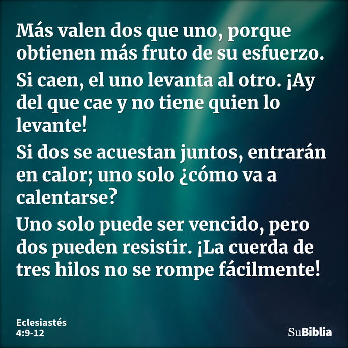 Más valen dos que uno, porque obtienen más fruto de su esfuerzo. Si caen, el uno levanta al otro. ¡Ay del que cae y no tiene quien lo levante! Si dos se acuesta... --- Eclesiastés 4:9