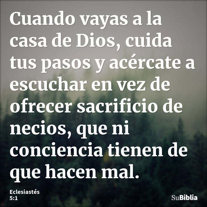 Cuando vayas a la casa de Dios, cuida tus pasos y acércate a escuchar en vez de ofrecer sacrificio de necios, que ni conciencia tienen de que hacen mal. --- Eclesiastés 5:1