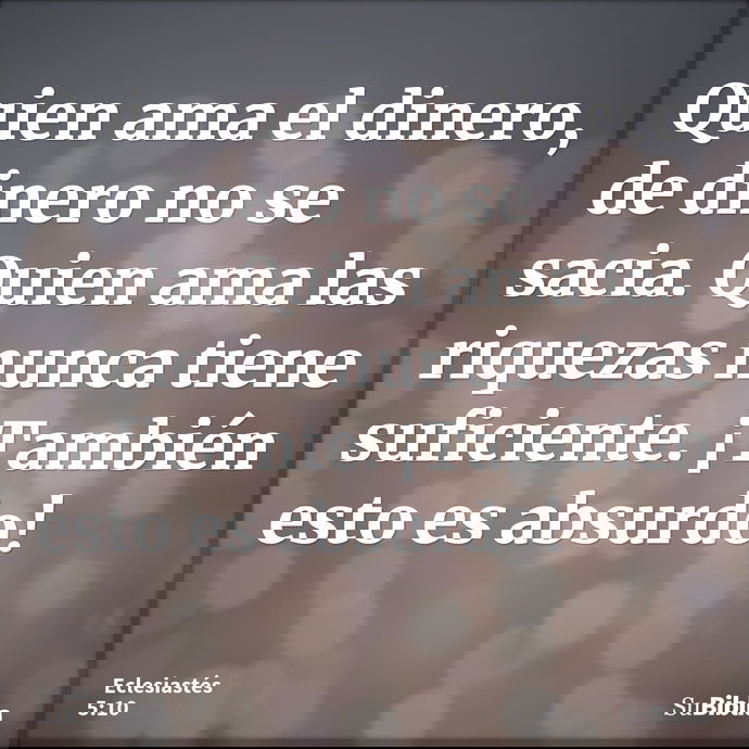Quien ama el dinero, de dinero no se sacia. Quien ama las riquezas nunca tiene suficiente. ¡También esto es absurdo! --- Eclesiastés 5:10