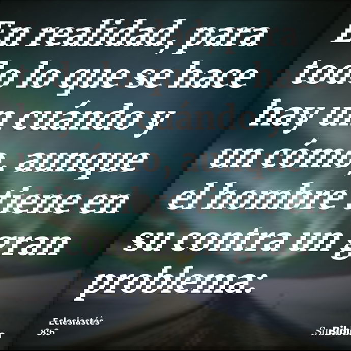 En realidad, para todo lo que se hace hay un cuándo y un cómo, aunque el hombre tiene en su contra un gran problema: --- Eclesiastés 8:6