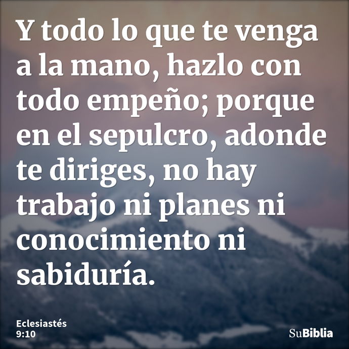 Y todo lo que te venga a la mano, hazlo con todo empeño; porque en el sepulcro, adonde te diriges, no hay trabajo ni planes ni conocimiento ni sabiduría. --- Eclesiastés 9:10