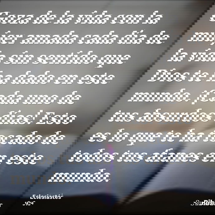 Goza de la vida con la mujer amada cada día de la vida sin sentido que Dios te ha dado en este mundo. ¡Cada uno de tus absurdos días! Esto es lo que te ha tocad... --- Eclesiastés 9:9