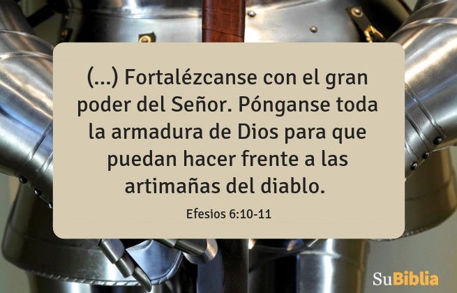 (...) Fortalézcanse con el gran poder del Señor. Pónganse toda la armadura de Dios para que puedan hacer frente a las artimañas del diablo. (Efesios 6:10-11)