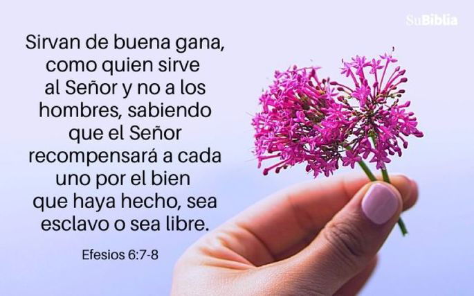 Sirvan de buena gana, como quien sirve al Señor y no a los hombres, sabiendo que el Señor recompensará a cada uno por el bien que haya hecho, sea esclavo o sea libre. (Efesios 6:7-8)