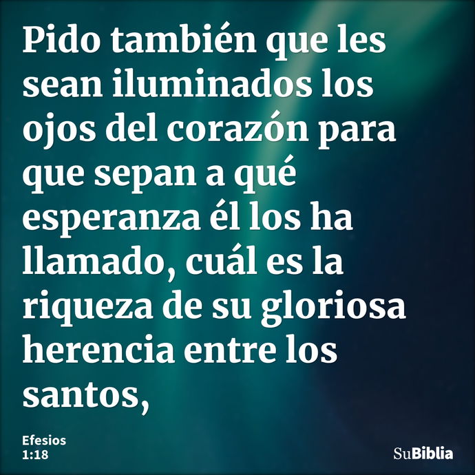 Pido también que les sean iluminados los ojos del corazón para que sepan a qué esperanza él los ha llamado, cuál es la riqueza de su gloriosa herencia entre los... --- Efesios 1:18