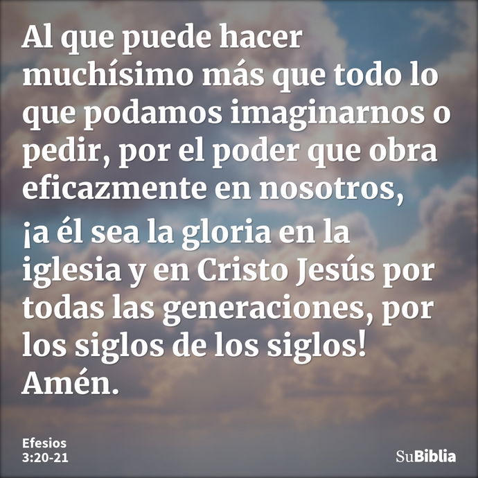 Al que puede hacer muchísimo más que todo lo que podamos imaginarnos o pedir, por el poder que obra eficazmente en nosotros, ¡a él sea la gloria en la iglesia y... --- Efesios 3:20