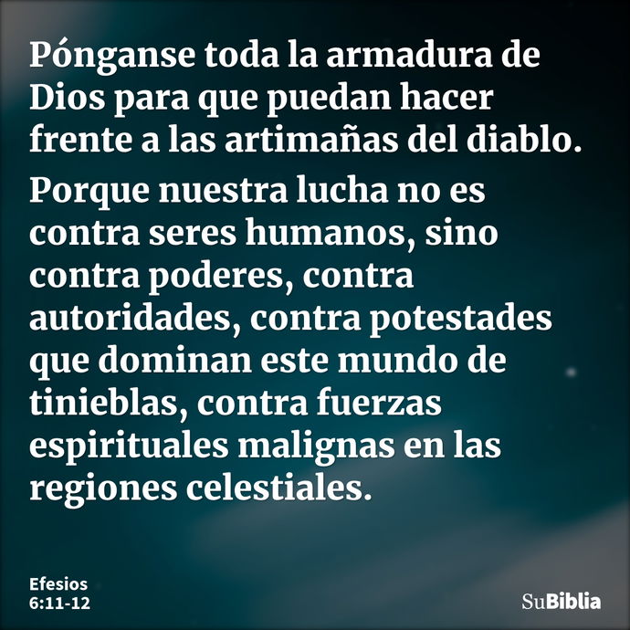 Pónganse toda la armadura de Dios para que puedan hacer frente a las artimañas del diablo. Porque nuestra lucha no es contra seres humanos, sino contra poderes,... --- Efesios 6:11